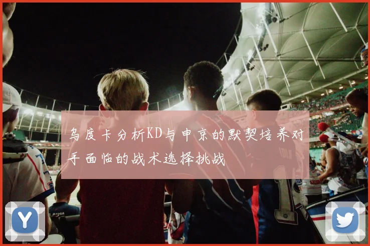 乌度卡分析KD与申京的默契培养对手面临的战术选择挑战