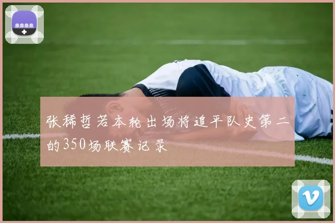 张稀哲若本轮出场将追平队史第二的350场联赛记录