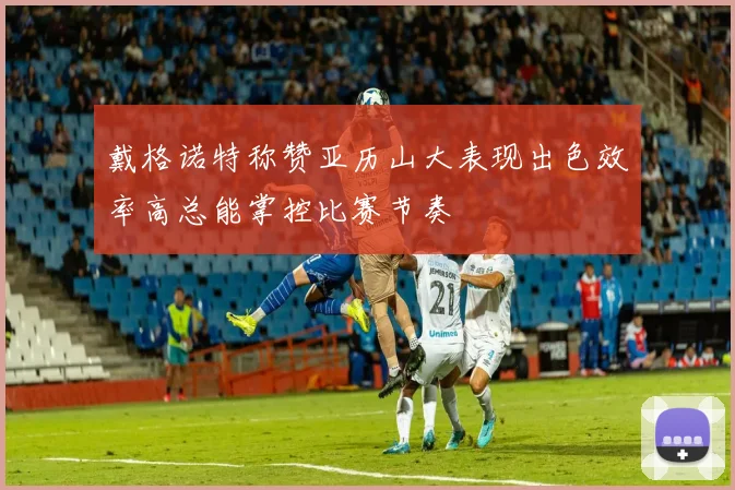 戴格诺特称赞亚历山大表现出色效率高总能掌控比赛节奏