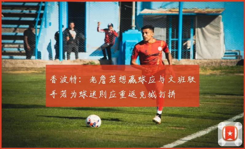 香波特：老詹若想赢球应与文班联手若为球迷则应重返克城打拼