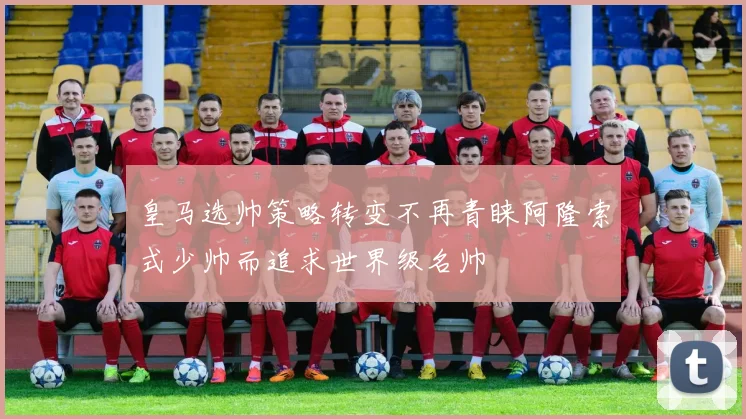 皇马选帅策略转变不再青睐阿隆索式少帅而追求世界级名帅