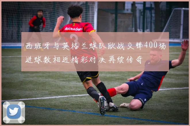 西班牙与英格兰球队欧战交锋400场进球数相近精彩对决再续传奇