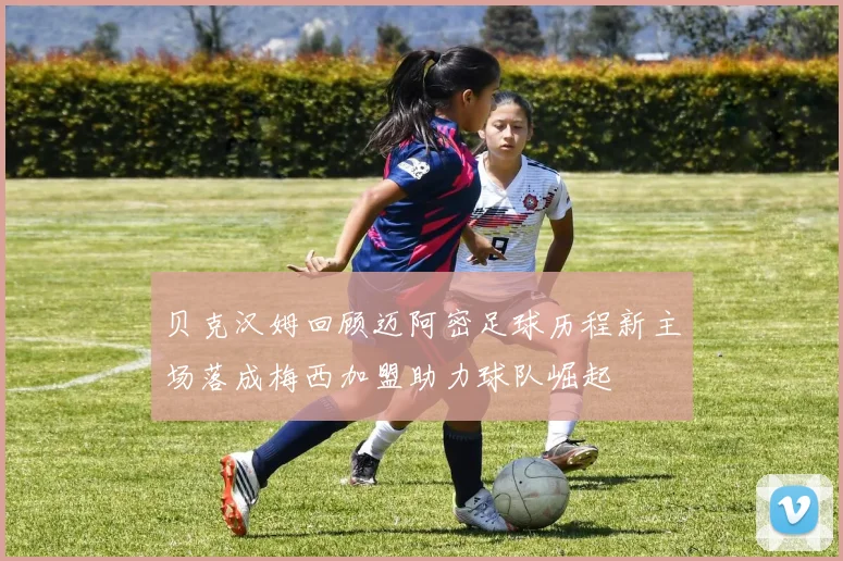 贝克汉姆回顾迈阿密足球历程新主场落成梅西加盟助力球队崛起