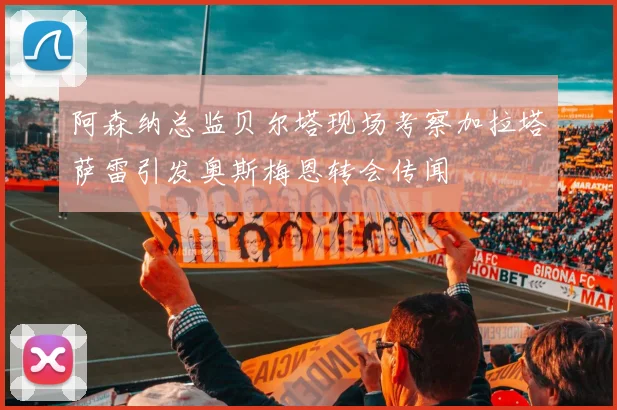 阿森纳总监贝尔塔现场考察加拉塔萨雷引发奥斯梅恩转会传闻