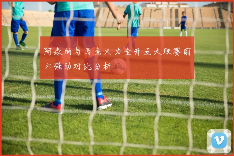 阿森纳与马竞火力全开五大联赛前六强劲对比分析