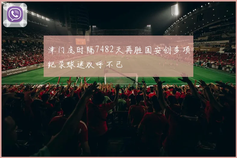 津门虎时隔7482天再胜国安创多项纪录球迷欢呼不已