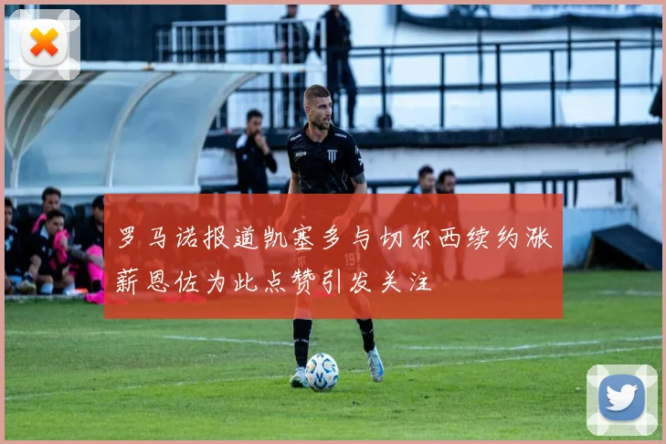 罗马诺报道凯塞多与切尔西续约涨薪恩佐为此点赞引发关注