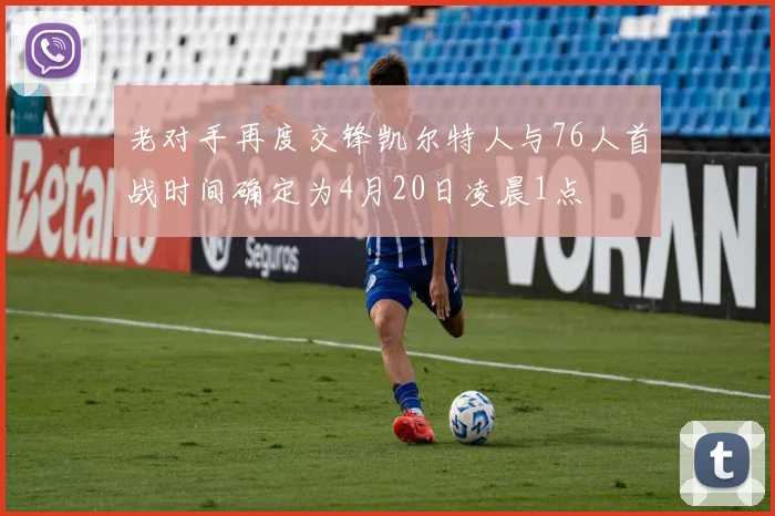 老对手再度交锋凯尔特人与76人首战时间确定为4月20日凌晨1点