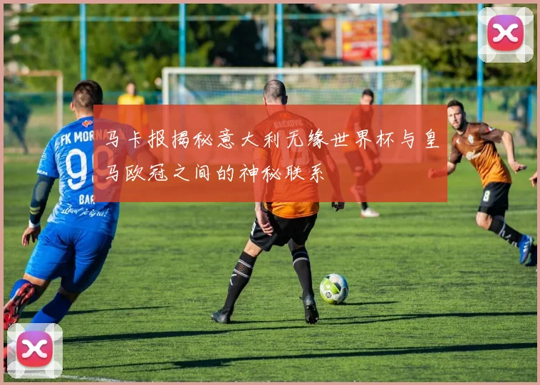 马卡报揭秘意大利无缘世界杯与皇马欧冠之间的神秘联系