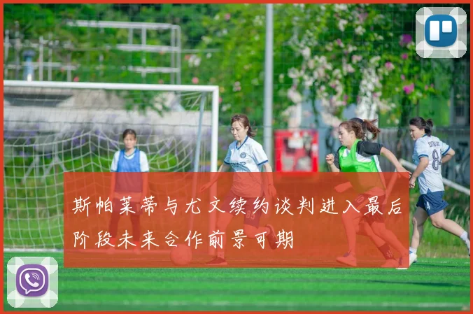 斯帕莱蒂与尤文续约谈判进入最后阶段未来合作前景可期