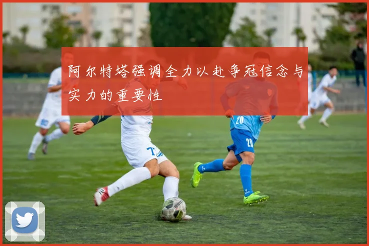 阿尔特塔强调全力以赴争冠信念与实力的重要性