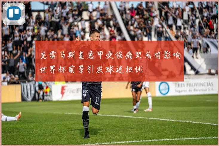 克雷马斯基意甲受伤痛哭或将影响世界杯前景引发球迷担忧